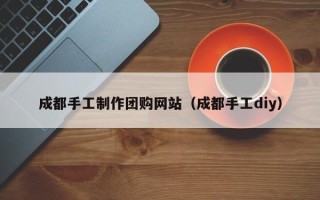 玉溪成都手工制作团购网站（成都手工diy）
