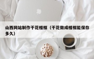 玉溪山西网站制作干花相框（干花做成相框能保存多久）